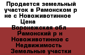 Продается земельный участок в Рамонском р-не с.Новоживотинное. › Цена ­ 250 000 - Воронежская обл., Рамонский р-н, Новоживотинное с. Недвижимость » Земельные участки продажа   